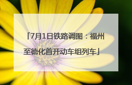 7月1日铁路调图：福州至德化首开动车组列车